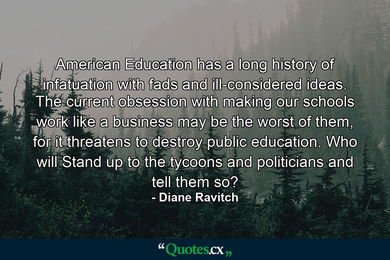 American Education has a long history of infatuation with fads and ill-considered ideas. The current obsession with making our schools work like a business may be the worst of them, for it threatens to destroy public education. Who will Stand up to the tycoons and politicians and tell them so? - Quote by Diane Ravitch