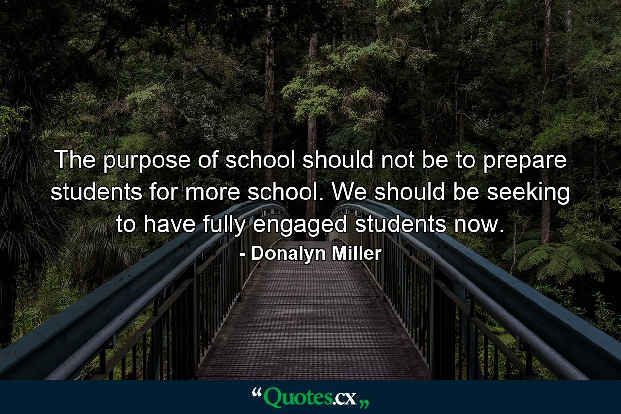 The purpose of school should not be to prepare students for more school. We should be seeking to have fully engaged students now. - Quote by Donalyn Miller