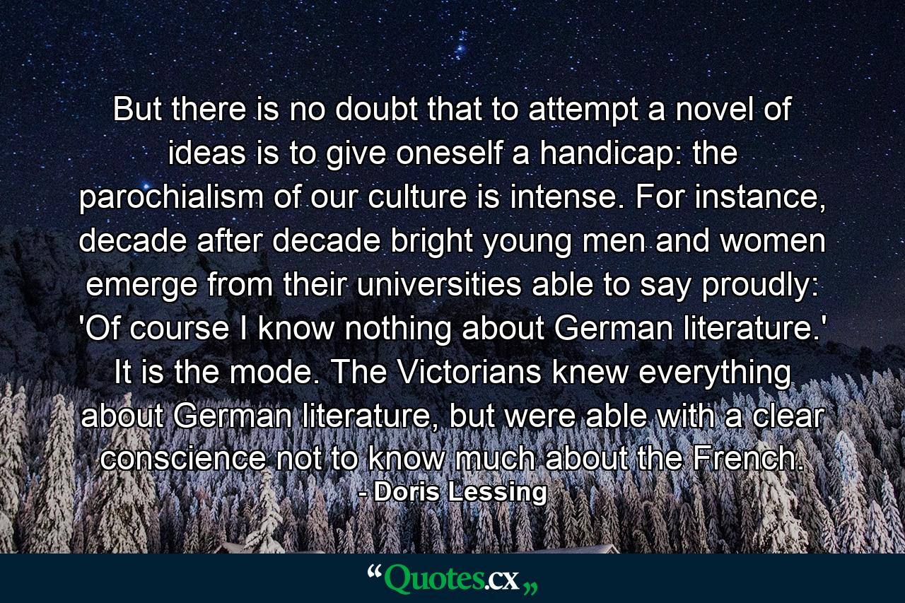 But there is no doubt that to attempt a novel of ideas is to give oneself a handicap: the parochialism of our culture is intense. For instance, decade after decade bright young men and women emerge from their universities able to say proudly: 'Of course I know nothing about German literature.' It is the mode. The Victorians knew everything about German literature, but were able with a clear conscience not to know much about the French. - Quote by Doris Lessing