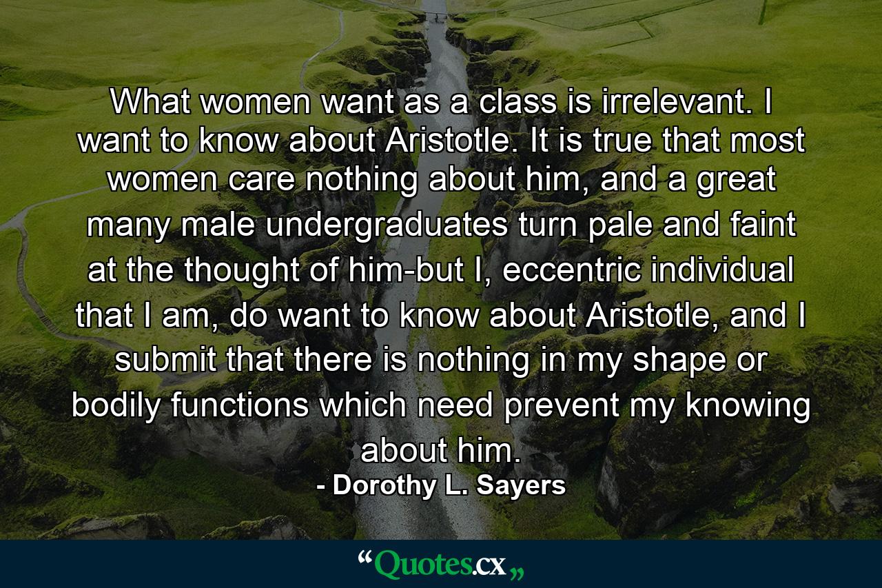 What women want as a class is irrelevant. I want to know about Aristotle. It is true that most women care nothing about him, and a great many male undergraduates turn pale and faint at the thought of him-but I, eccentric individual that I am, do want to know about Aristotle, and I submit that there is nothing in my shape or bodily functions which need prevent my knowing about him. - Quote by Dorothy L. Sayers