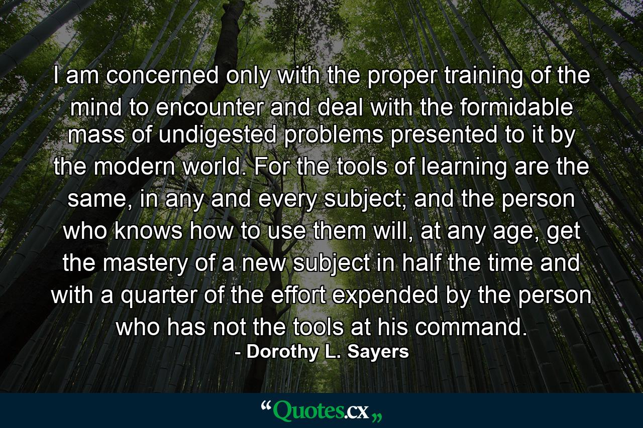 I am concerned only with the proper training of the mind to encounter and deal with the formidable mass of undigested problems presented to it by the modern world. For the tools of learning are the same, in any and every subject; and the person who knows how to use them will, at any age, get the mastery of a new subject in half the time and with a quarter of the effort expended by the person who has not the tools at his command. - Quote by Dorothy L. Sayers