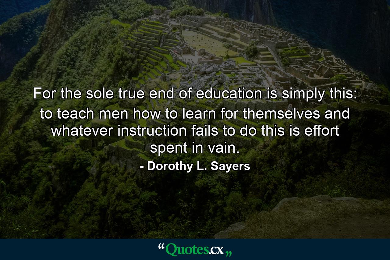 For the sole true end of education is simply this: to teach men how to learn for themselves and whatever instruction fails to do this is effort spent in vain. - Quote by Dorothy L. Sayers