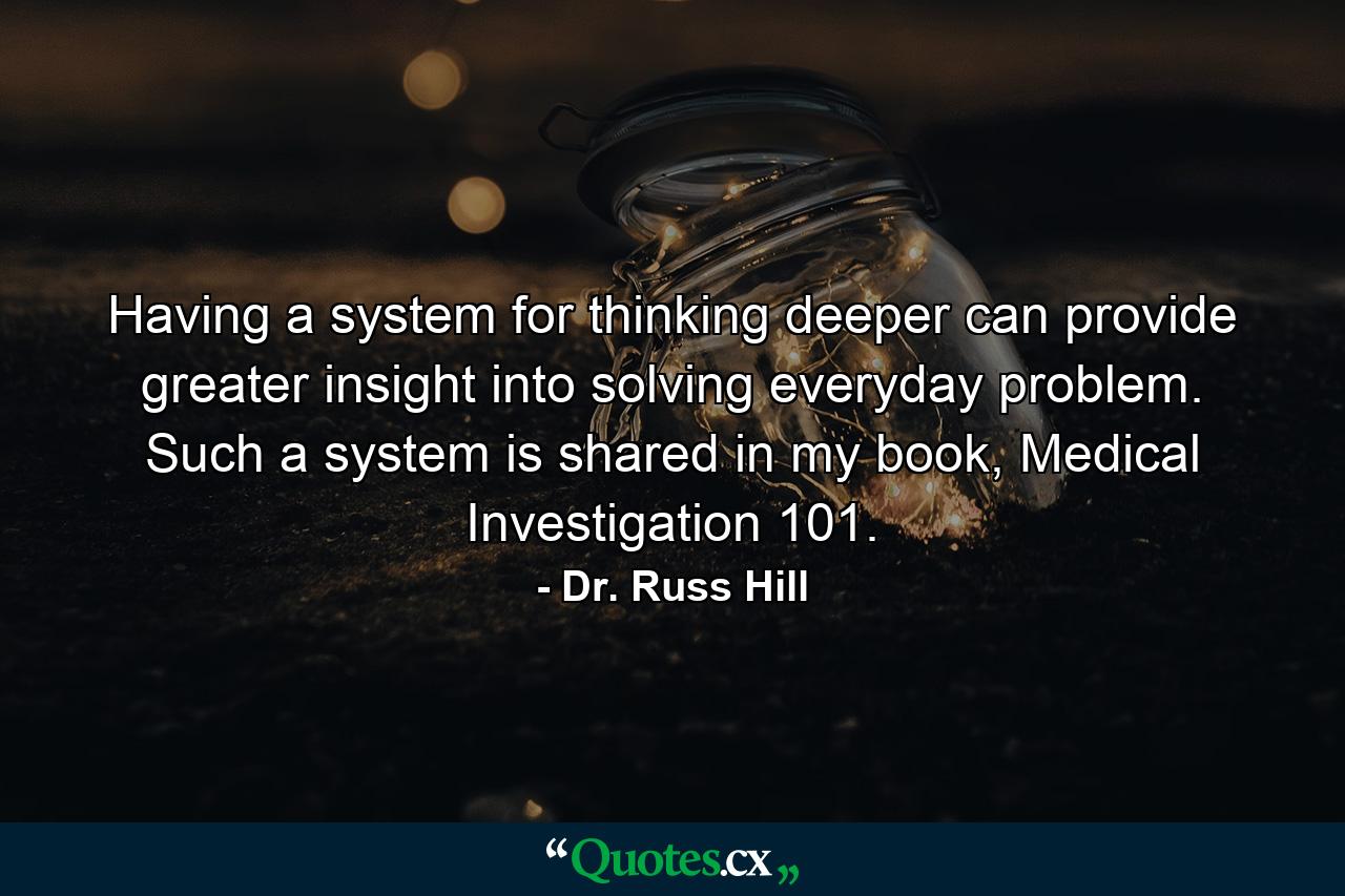 Having a system for thinking deeper can provide greater insight into solving everyday problem. Such a system is shared in my book, Medical Investigation 101. - Quote by Dr. Russ Hill