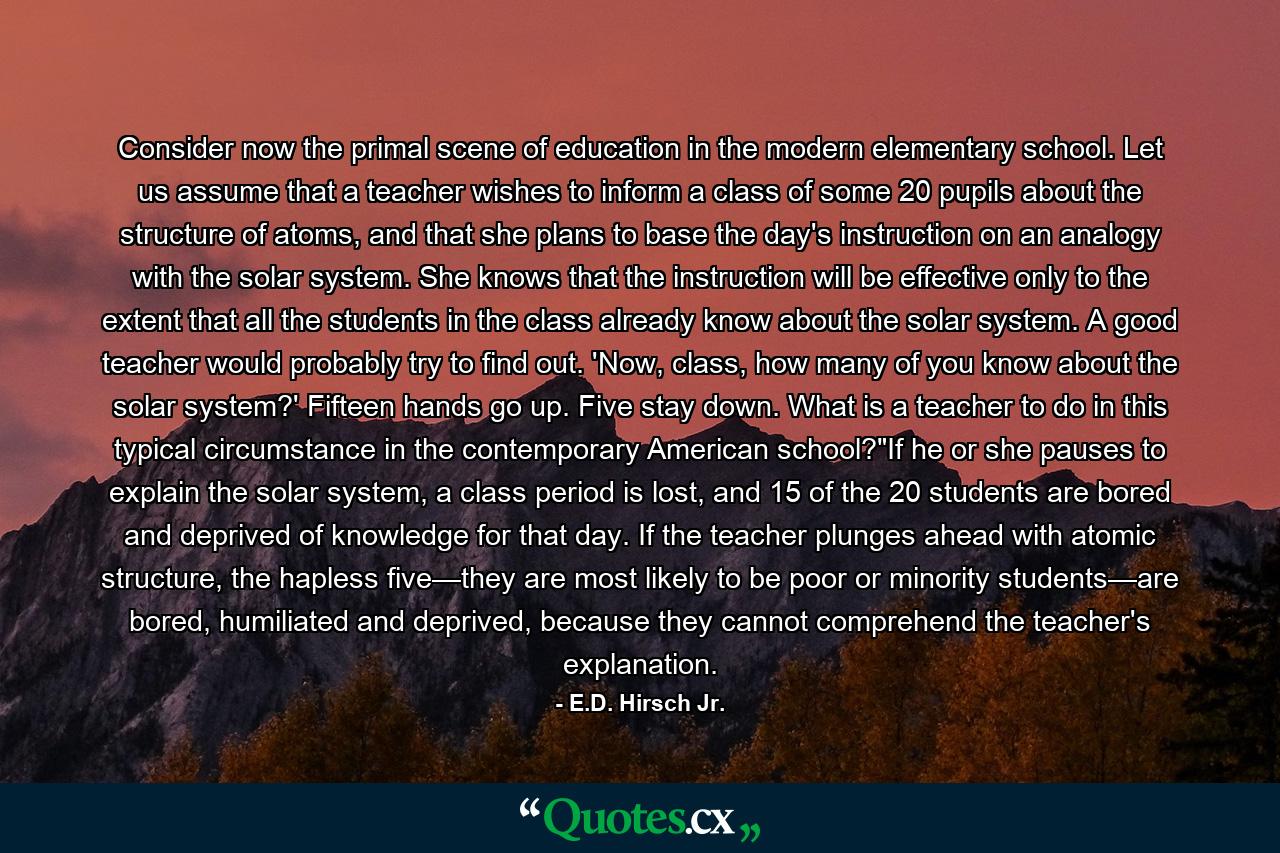 Consider now the primal scene of education in the modern elementary school. Let us assume that a teacher wishes to inform a class of some 20 pupils about the structure of atoms, and that she plans to base the day's instruction on an analogy with the solar system. She knows that the instruction will be effective only to the extent that all the students in the class already know about the solar system. A good teacher would probably try to find out. 'Now, class, how many of you know about the solar system?' Fifteen hands go up. Five stay down. What is a teacher to do in this typical circumstance in the contemporary American school?