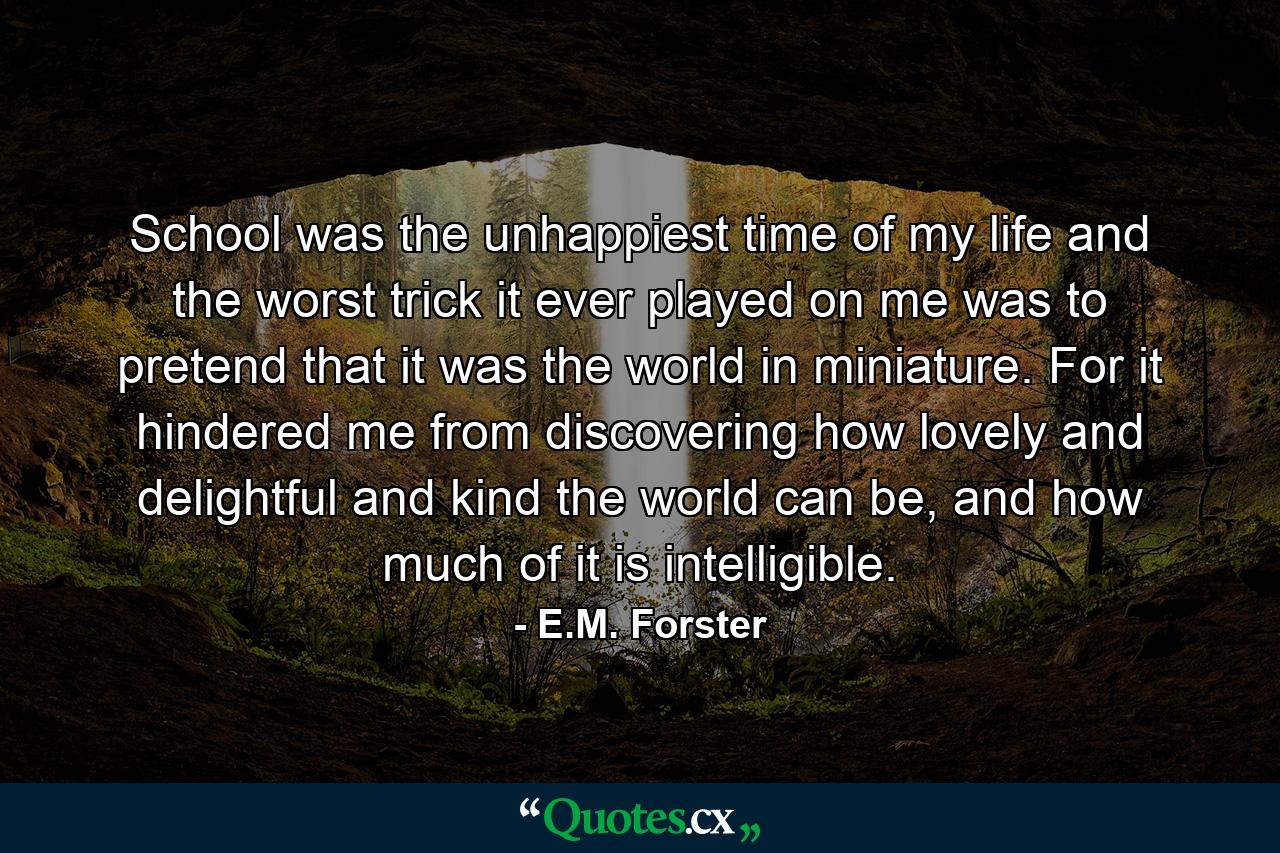 School was the unhappiest time of my life and the worst trick it ever played on me was to pretend that it was the world in miniature. For it hindered me from discovering how lovely and delightful and kind the world can be, and how much of it is intelligible. - Quote by E.M. Forster