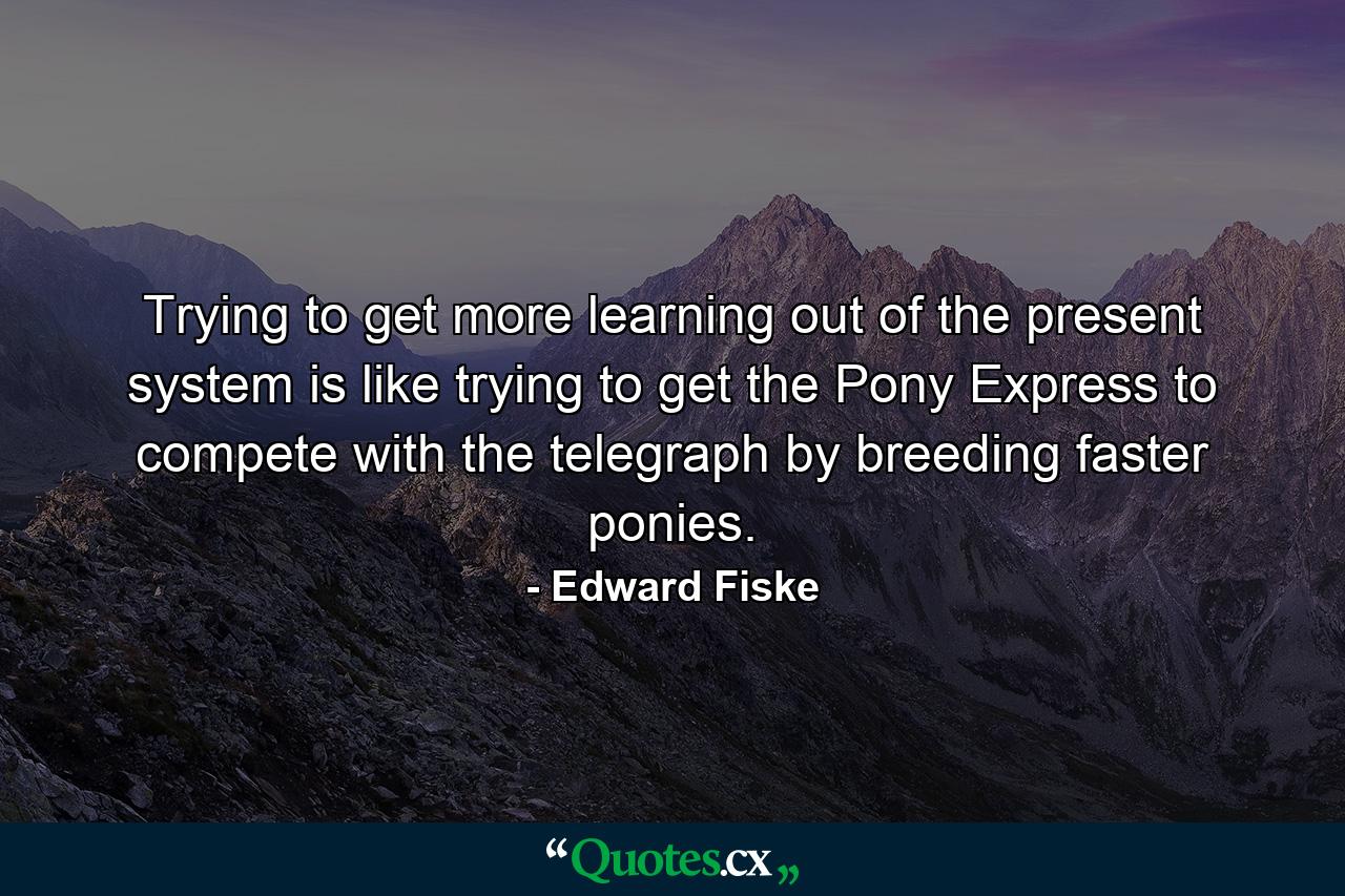 Trying to get more learning out of the present system is like trying to get the Pony Express to compete with the telegraph by breeding faster ponies. - Quote by Edward Fiske