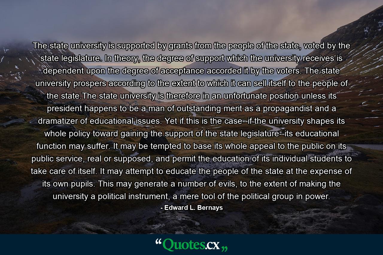 The state university is supported by grants from the people of the state, voted by the state legislature. In theory, the degree of support which the university receives is dependent upon the degree of acceptance accorded it by the voters. The state university prospers according to the extent to which it can sell itself to the people of the state.The state university is therefore in an unfortunate position unless its president happens to be a man of outstanding merit as a propagandist and a dramatizer of educational issues. Yet if this is the case--if the university shapes its whole policy toward gaining the support of the state legislature--its educational function may suffer. It may be tempted to base its whole appeal to the public on its public service, real or supposed, and permit the education of its individual students to take care of itself. It may attempt to educate the people of the state at the expense of its own pupils. This may generate a number of evils, to the extent of making the university a political instrument, a mere tool of the political group in power. - Quote by Edward L. Bernays