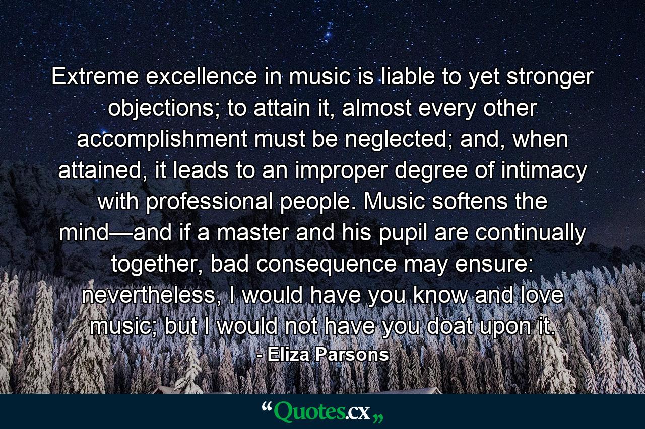 Extreme excellence in music is liable to yet stronger objections; to attain it, almost every other accomplishment must be neglected; and, when attained, it leads to an improper degree of intimacy with professional people. Music softens the mind—and if a master and his pupil are continually together, bad consequence may ensure: nevertheless, I would have you know and love music; but I would not have you doat upon it. - Quote by Eliza Parsons