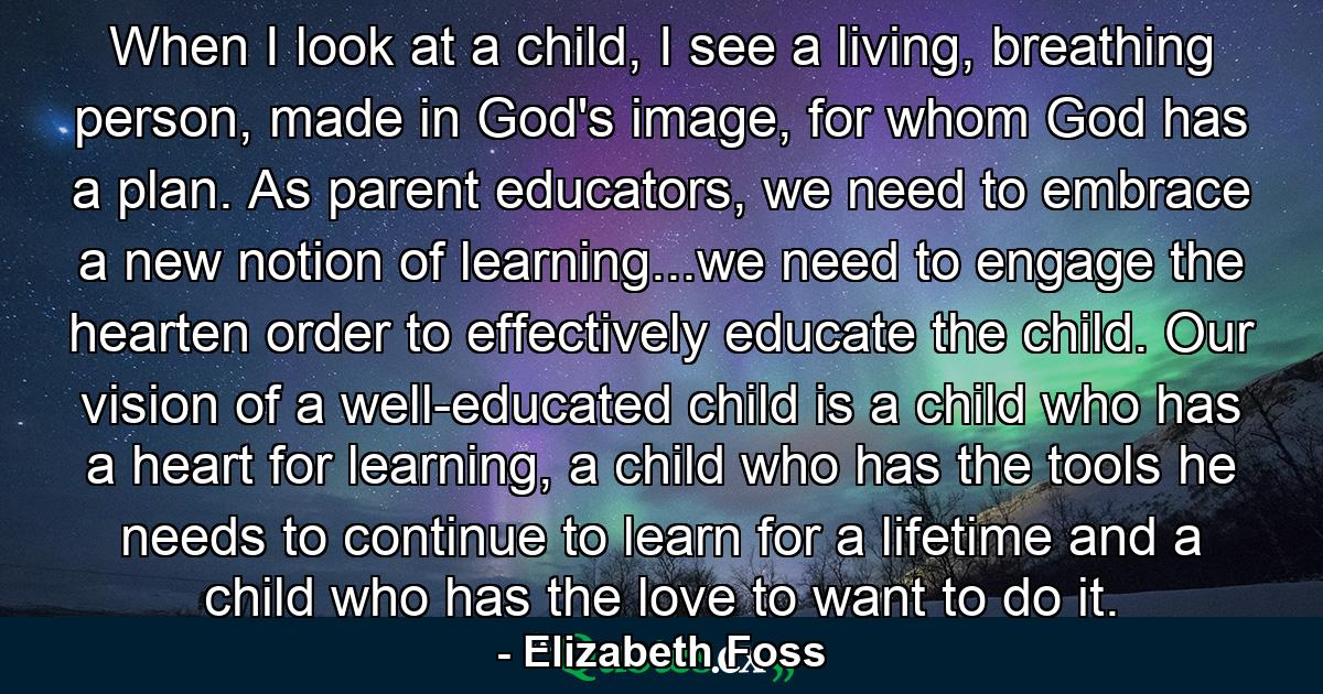 When I look at a child, I see a living, breathing person, made in God's image, for whom God has a plan. As parent educators, we need to embrace a new notion of learning...we need to engage the hearten order to effectively educate the child. Our vision of a well-educated child is a child who has a heart for learning, a child who has the tools he needs to continue to learn for a lifetime and a child who has the love to want to do it. - Quote by Elizabeth Foss