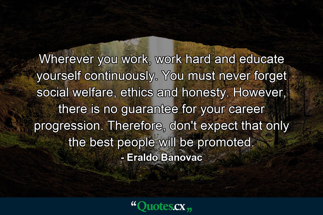 Wherever you work, work hard and educate yourself continuously. You must never forget social welfare, ethics and honesty. However, there is no guarantee for your career progression. Therefore, don't expect that only the best people will be promoted. - Quote by Eraldo Banovac