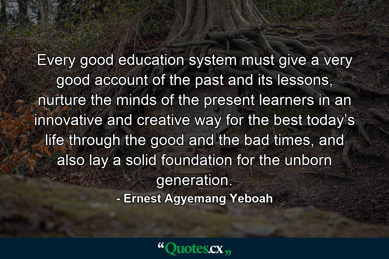 Every good education system must give a very good account of the past and its lessons, nurture the minds of the present learners in an innovative and creative way for the best today’s life through the good and the bad times, and also lay a solid foundation for the unborn generation. - Quote by Ernest Agyemang Yeboah