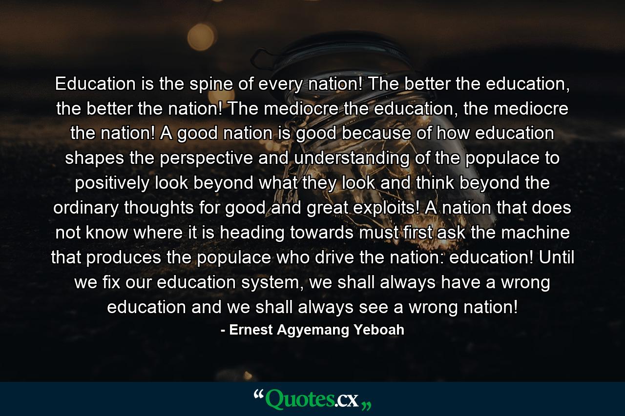 Education is the spine of every nation! The better the education, the better the nation! The mediocre the education, the mediocre the nation! A good nation is good because of how education shapes the perspective and understanding of the populace to positively look beyond what they look and think beyond the ordinary thoughts for good and great exploits! A nation that does not know where it is heading towards must first ask the machine that produces the populace who drive the nation: education! Until we fix our education system, we shall always have a wrong education and we shall always see a wrong nation! - Quote by Ernest Agyemang Yeboah