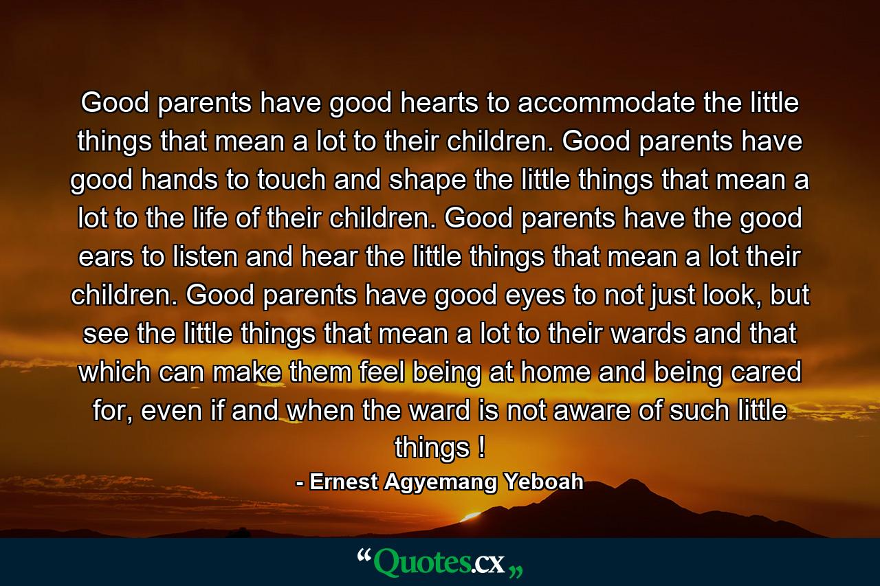 Good parents have good hearts to accommodate the little things that mean a lot to their children. Good parents have good hands to touch and shape the little things that mean a lot to the life of their children. Good parents have the good ears to listen and hear the little things that mean a lot their children. Good parents have good eyes to not just look, but see the little things that mean a lot to their wards and that which can make them feel being at home and being cared for, even if and when the ward is not aware of such little things ! - Quote by Ernest Agyemang Yeboah