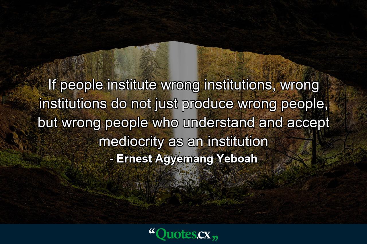 If people institute wrong institutions, wrong institutions do not just produce wrong people, but wrong people who understand and accept mediocrity as an institution - Quote by Ernest Agyemang Yeboah