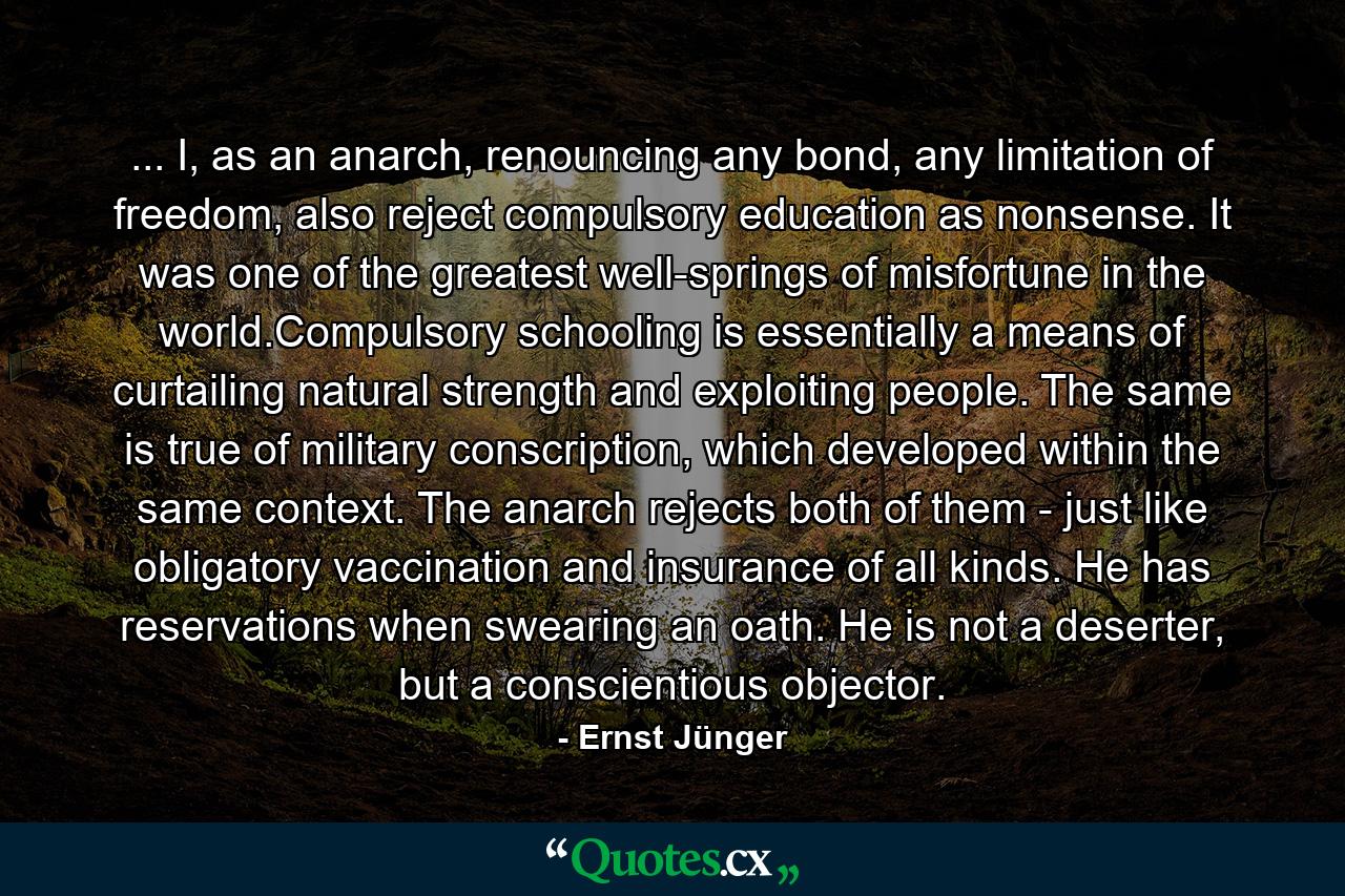 ... I, as an anarch, renouncing any bond, any limitation of freedom, also reject compulsory education as nonsense. It was one of the greatest well-springs of misfortune in the world.Compulsory schooling is essentially a means of curtailing natural strength and exploiting people. The same is true of military conscription, which developed within the same context. The anarch rejects both of them - just like obligatory vaccination and insurance of all kinds. He has reservations when swearing an oath. He is not a deserter, but a conscientious objector. - Quote by Ernst Jünger