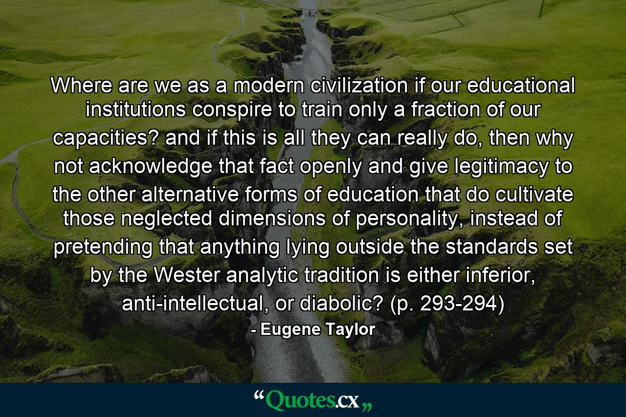 Where are we as a modern civilization if our educational institutions conspire to train only a fraction of our capacities? and if this is all they can really do, then why not acknowledge that fact openly and give legitimacy to the other alternative forms of education that do cultivate those neglected dimensions of personality, instead of pretending that anything lying outside the standards set by the Wester analytic tradition is either inferior, anti-intellectual, or diabolic? (p. 293-294) - Quote by Eugene Taylor