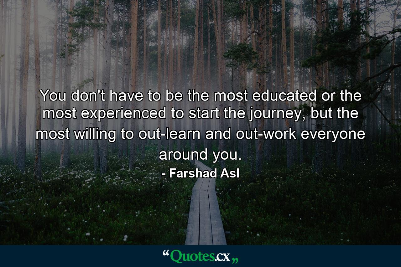 You don't have to be the most educated or the most experienced to start the journey, but the most willing to out-learn and out-work everyone around you. - Quote by Farshad Asl