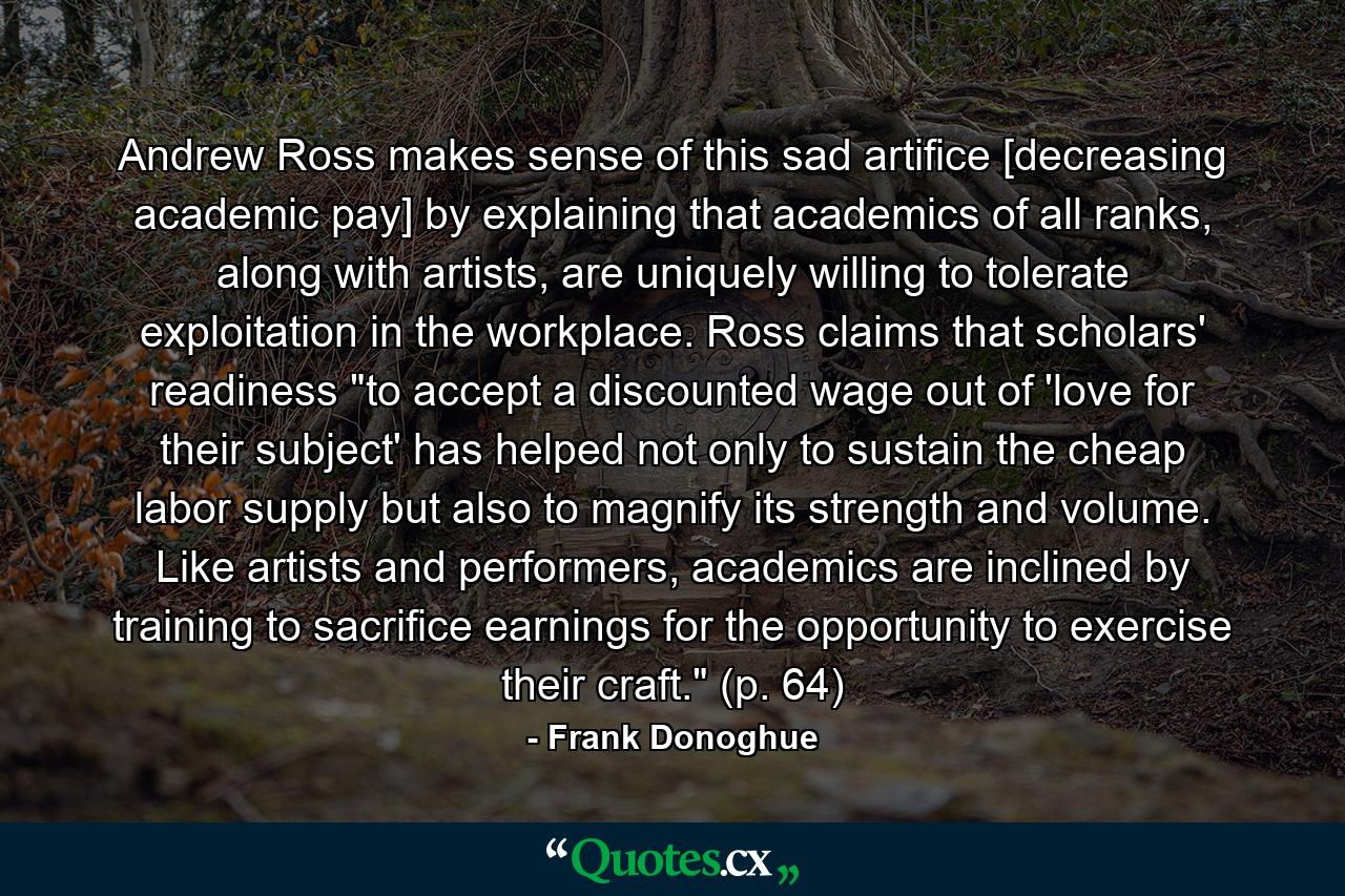 Andrew Ross makes sense of this sad artifice [decreasing academic pay] by explaining that academics of all ranks, along with artists, are uniquely willing to tolerate exploitation in the workplace. Ross claims that scholars' readiness 