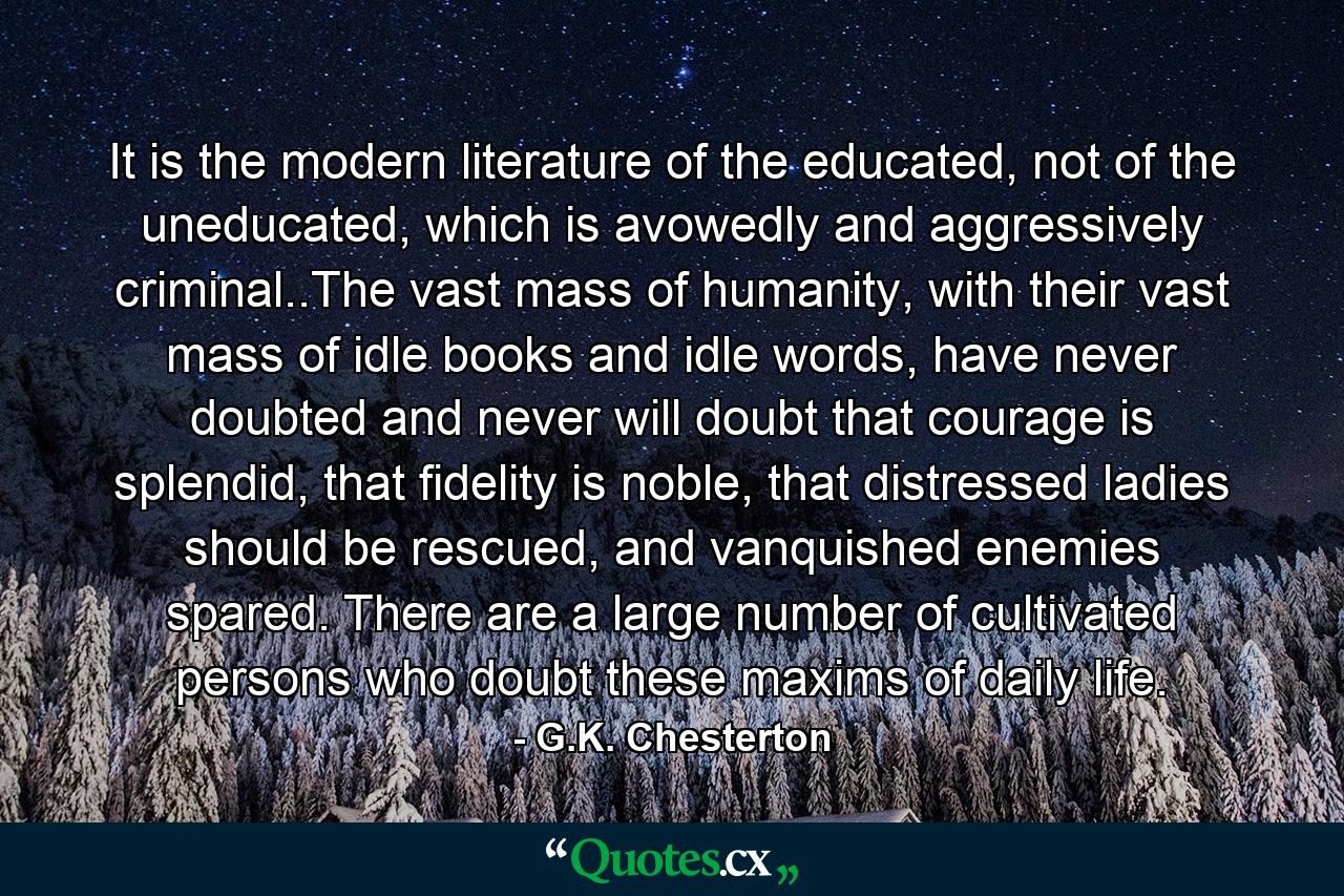 It is the modern literature of the educated, not of the uneducated, which is avowedly and aggressively criminal..The vast mass of humanity, with their vast mass of idle books and idle words, have never doubted and never will doubt that courage is splendid, that fidelity is noble, that distressed ladies should be rescued, and vanquished enemies spared. There are a large number of cultivated persons who doubt these maxims of daily life. - Quote by G.K. Chesterton