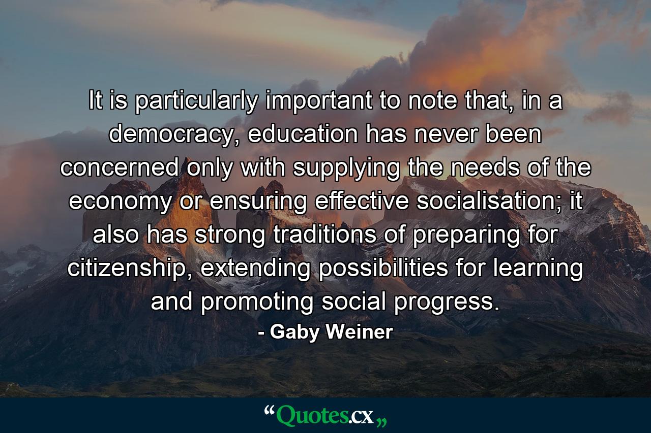 It is particularly important to note that, in a democracy, education has never been concerned only with supplying the needs of the economy or ensuring effective socialisation; it also has strong traditions of preparing for citizenship, extending possibilities for learning and promoting social progress. - Quote by Gaby Weiner