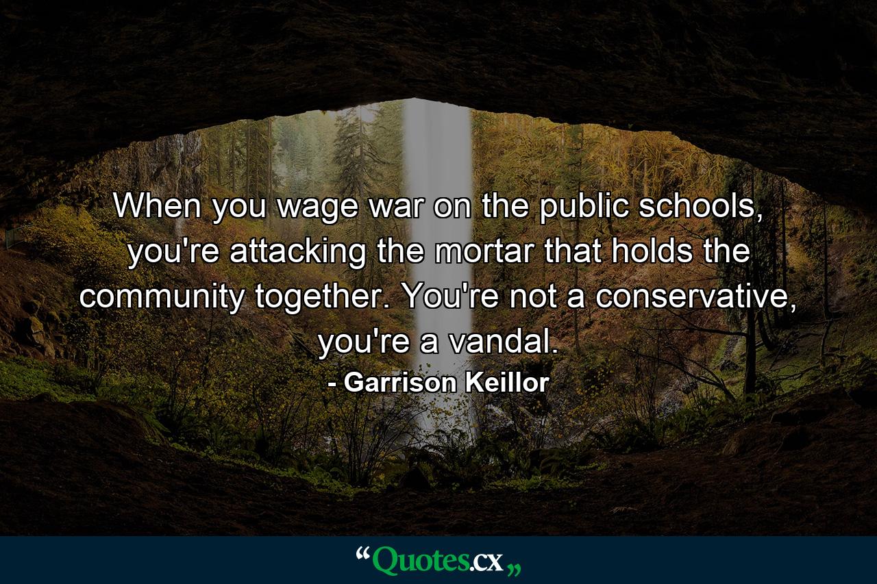 When you wage war on the public schools, you're attacking the mortar that holds the community together. You're not a conservative, you're a vandal. - Quote by Garrison Keillor