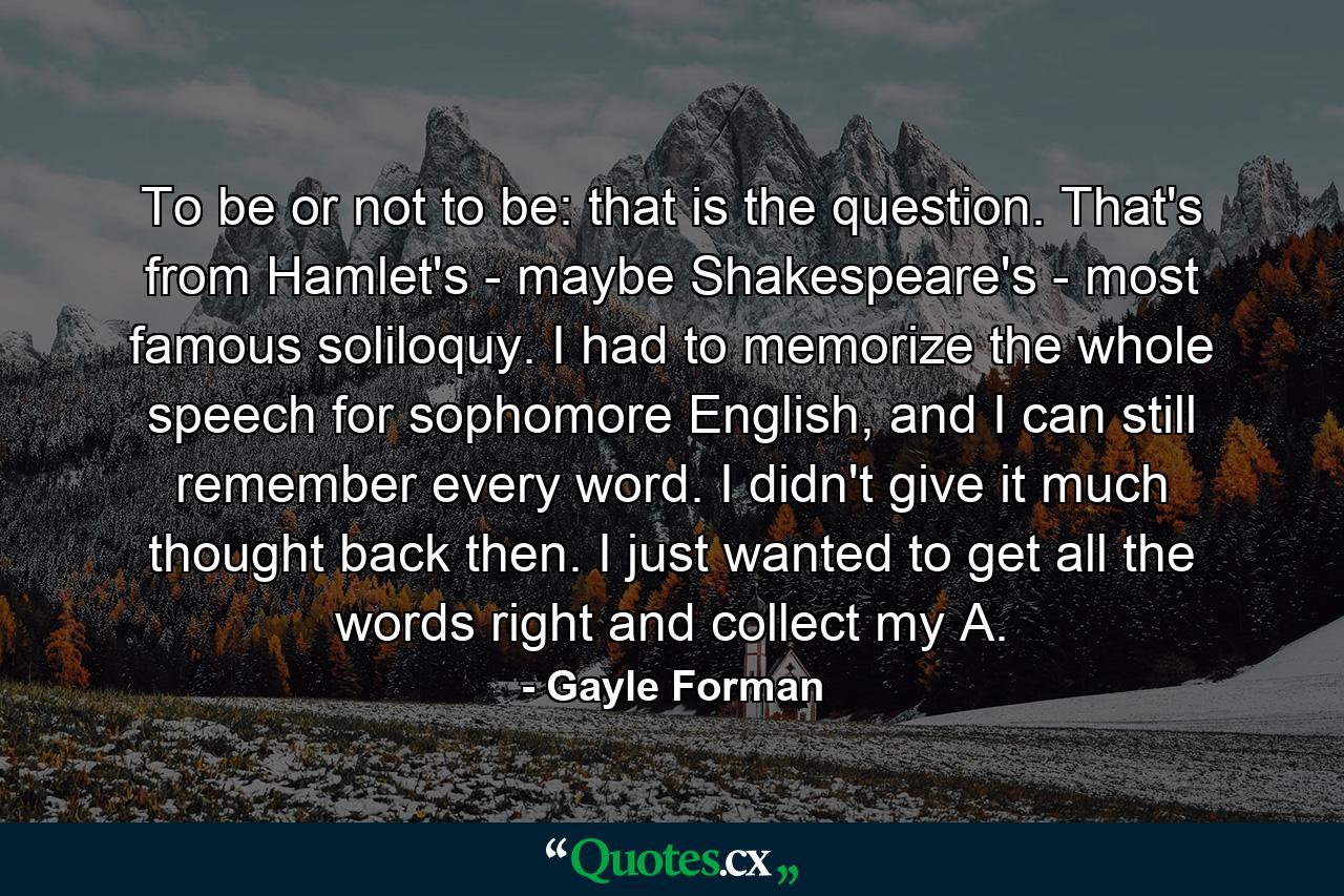 To be or not to be: that is the question. That's from Hamlet's - maybe Shakespeare's - most famous soliloquy. I had to memorize the whole speech for sophomore English, and I can still remember every word. I didn't give it much thought back then. I just wanted to get all the words right and collect my A. - Quote by Gayle Forman