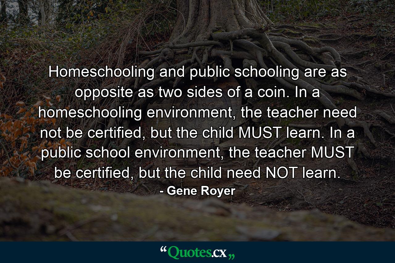 Homeschooling and public schooling are as opposite as two sides of a coin. In a homeschooling environment, the teacher need not be certified, but the child MUST learn. In a public school environment, the teacher MUST be certified, but the child need NOT learn. - Quote by Gene Royer