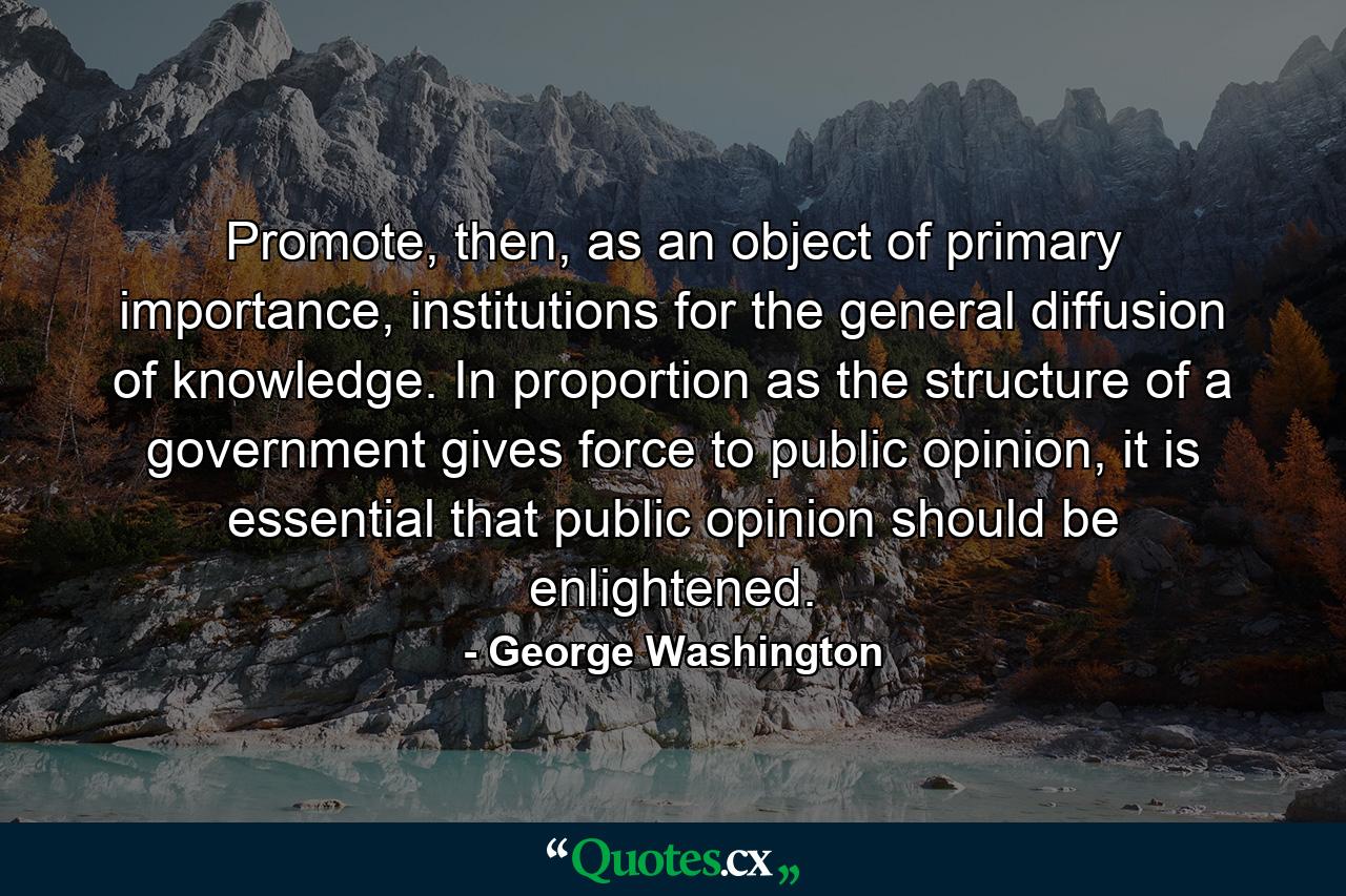 Promote, then, as an object of primary importance, institutions for the general diffusion of knowledge. In proportion as the structure of a government gives force to public opinion, it is essential that public opinion should be enlightened. - Quote by George Washington