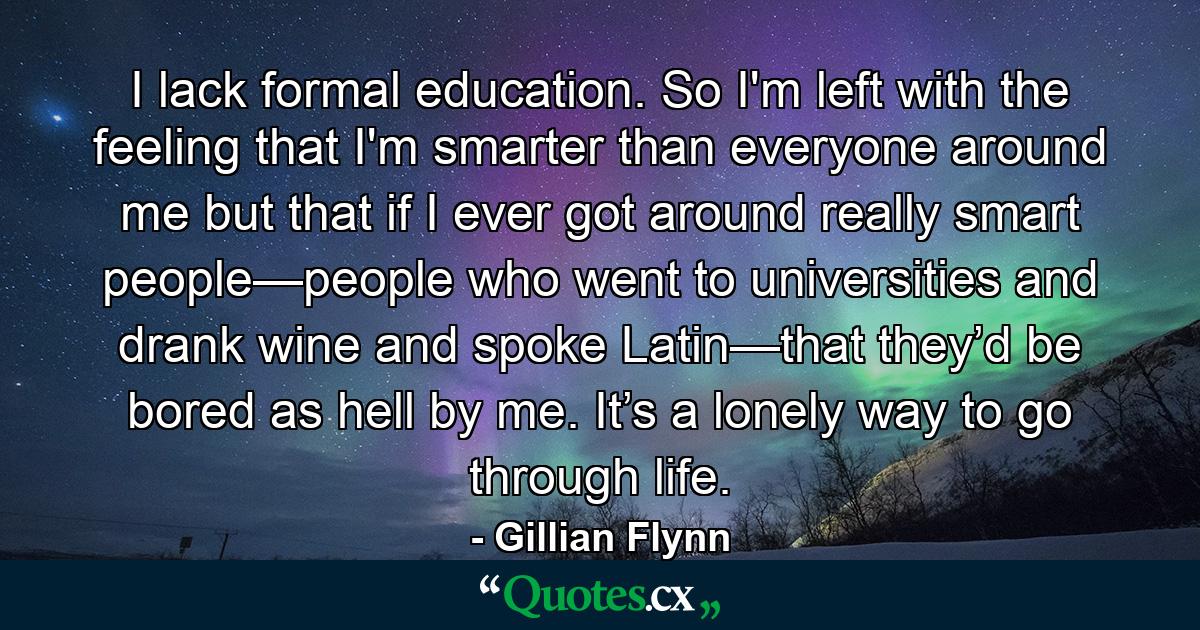 I lack formal education. So I'm left with the feeling that I'm smarter than everyone around me but that if I ever got around really smart people—people who went to universities and drank wine and spoke Latin—that they’d be bored as hell by me. It’s a lonely way to go through life. - Quote by Gillian Flynn