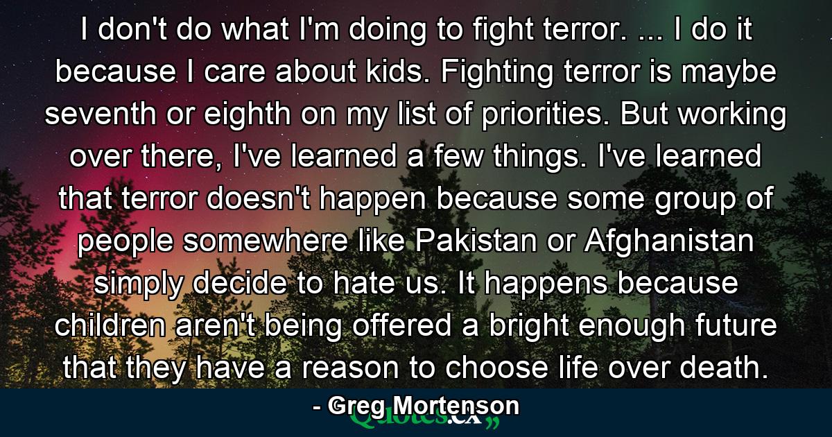 I don't do what I'm doing to fight terror. ... I do it because I care about kids. Fighting terror is maybe seventh or eighth on my list of priorities. But working over there, I've learned a few things. I've learned that terror doesn't happen because some group of people somewhere like Pakistan or Afghanistan simply decide to hate us. It happens because children aren't being offered a bright enough future that they have a reason to choose life over death. - Quote by Greg Mortenson