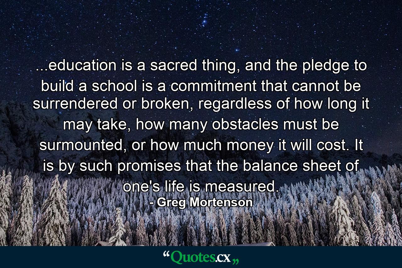 ...education is a sacred thing, and the pledge to build a school is a commitment that cannot be surrendered or broken, regardless of how long it may take, how many obstacles must be surmounted, or how much money it will cost. It is by such promises that the balance sheet of one's life is measured. - Quote by Greg Mortenson