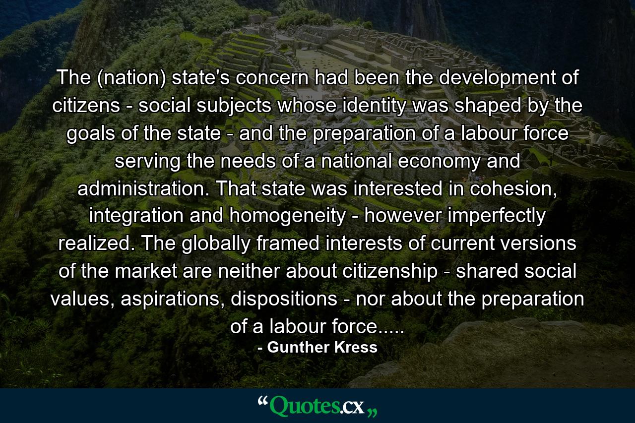 The (nation) state's concern had been the development of citizens - social subjects whose identity was shaped by the goals of the state - and the preparation of a labour force serving the needs of a national economy and administration. That state was interested in cohesion, integration and homogeneity - however imperfectly realized. The globally framed interests of current versions of the market are neither about citizenship - shared social values, aspirations, dispositions - nor about the preparation of a labour force..... - Quote by Gunther Kress