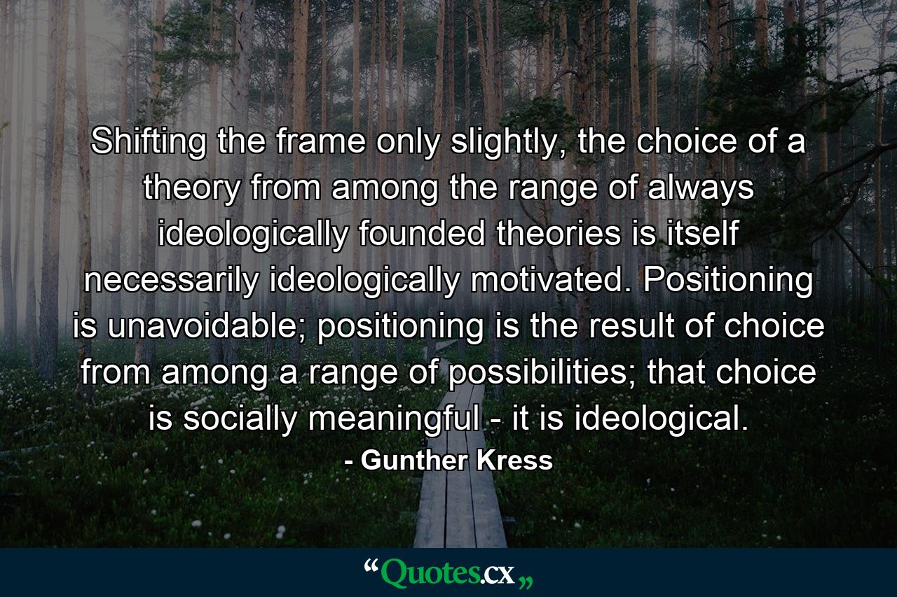 Shifting the frame only slightly, the choice of a theory from among the range of always ideologically founded theories is itself necessarily ideologically motivated. Positioning is unavoidable; positioning is the result of choice from among a range of possibilities; that choice is socially meaningful - it is ideological. - Quote by Gunther Kress