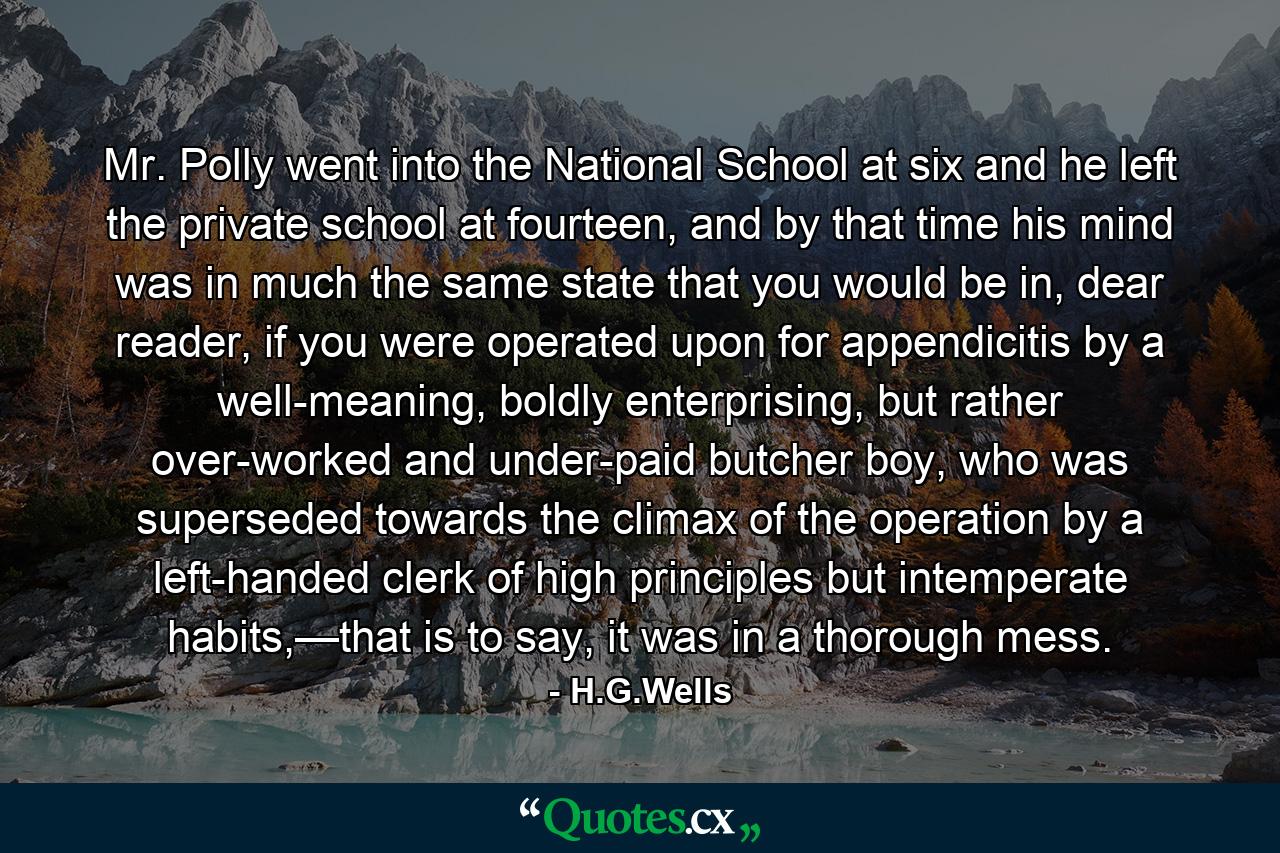 Mr. Polly went into the National School at six and he left the private school at fourteen, and by that time his mind was in much the same state that you would be in, dear reader, if you were operated upon for appendicitis by a well-meaning, boldly enterprising, but rather over-worked and under-paid butcher boy, who was superseded towards the climax of the operation by a left-handed clerk of high principles but intemperate habits,—that is to say, it was in a thorough mess. - Quote by H.G.Wells