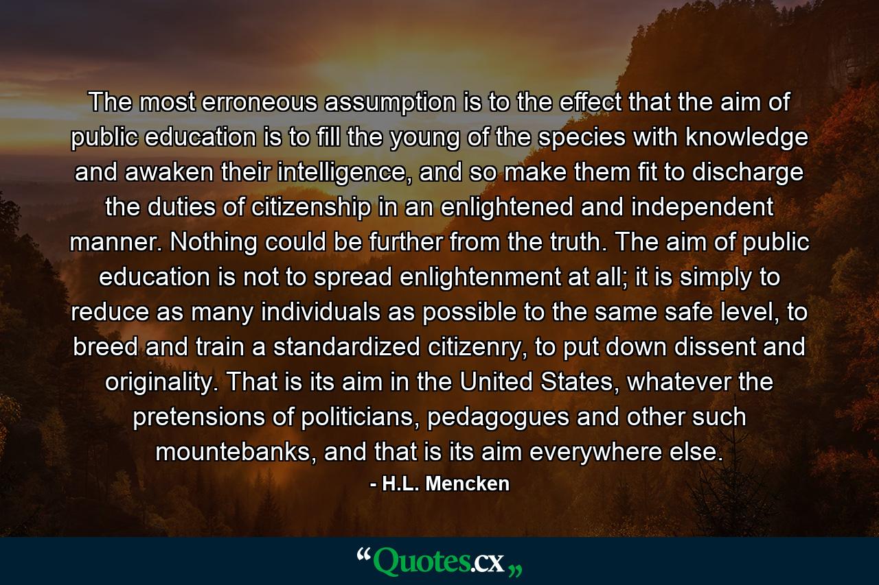 The most erroneous assumption is to the effect that the aim of public education is to fill the young of the species with knowledge and awaken their intelligence, and so make them fit to discharge the duties of citizenship in an enlightened and independent manner. Nothing could be further from the truth. The aim of public education is not to spread enlightenment at all; it is simply to reduce as many individuals as possible to the same safe level, to breed and train a standardized citizenry, to put down dissent and originality. That is its aim in the United States, whatever the pretensions of politicians, pedagogues and other such mountebanks, and that is its aim everywhere else. - Quote by H.L. Mencken