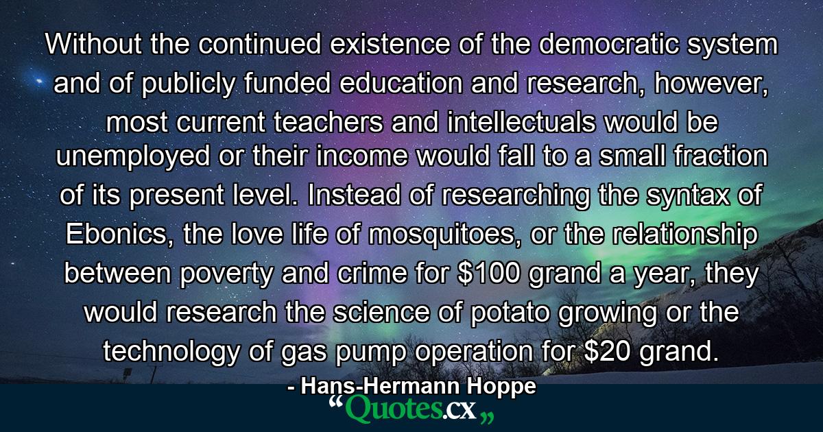 Without the continued existence of the democratic system and of publicly funded education and research, however, most current teachers and intellectuals would be unemployed or their income would fall to a small fraction of its present level. Instead of researching the syntax of Ebonics, the love life of mosquitoes, or the relationship between poverty and crime for $100 grand a year, they would research the science of potato growing or the technology of gas pump operation for $20 grand. - Quote by Hans-Hermann Hoppe