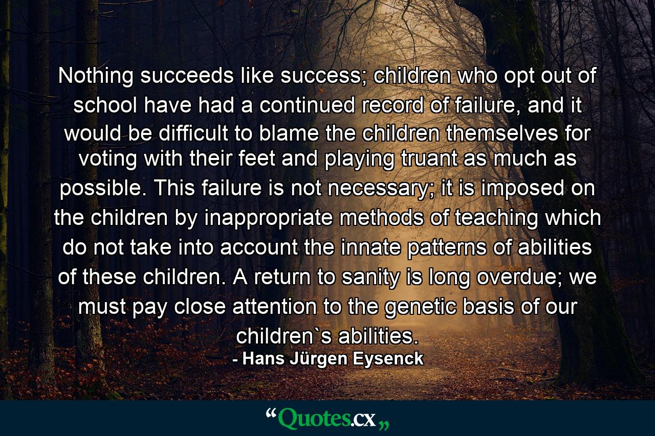 Nothing succeeds like success; children who opt out of school have had a continued record of failure, and it would be difficult to blame the children themselves for voting with their feet and playing truant as much as possible. This failure is not necessary; it is imposed on the children by inappropriate methods of teaching which do not take into account the innate patterns of abilities of these children. A return to sanity is long overdue; we must pay close attention to the genetic basis of our children`s abilities. - Quote by Hans Jürgen Eysenck