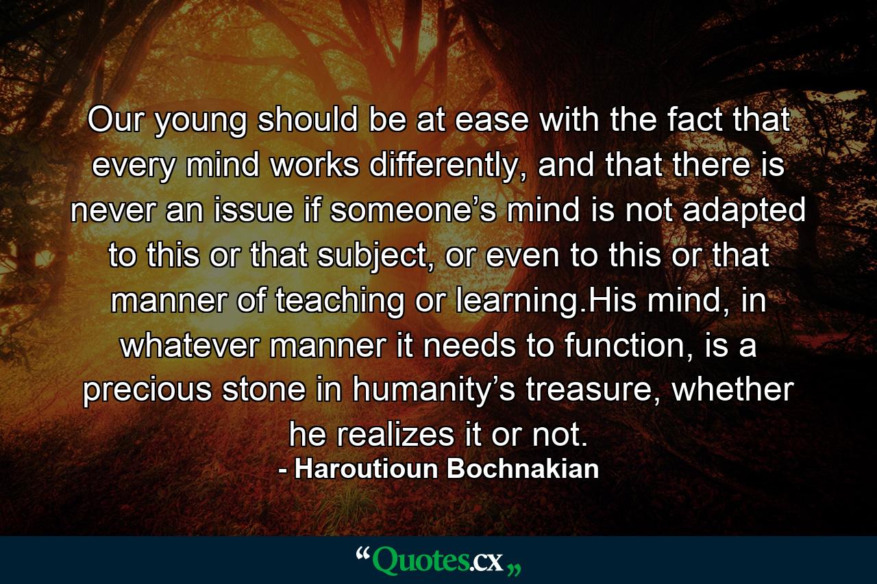 Our young should be at ease with the fact that every mind works differently, and that there is never an issue if someone’s mind is not adapted to this or that subject, or even to this or that manner of teaching or learning.His mind, in whatever manner it needs to function, is a precious stone in humanity’s treasure, whether he realizes it or not. - Quote by Haroutioun Bochnakian