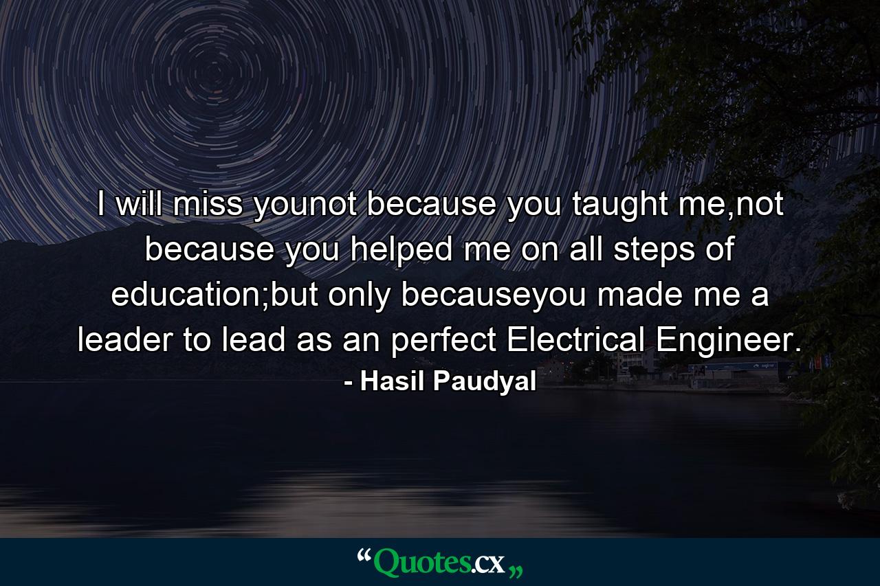 I will miss younot because you taught me,not because you helped me on all steps of education;but only becauseyou made me a leader to lead as an perfect Electrical Engineer. - Quote by Hasil Paudyal