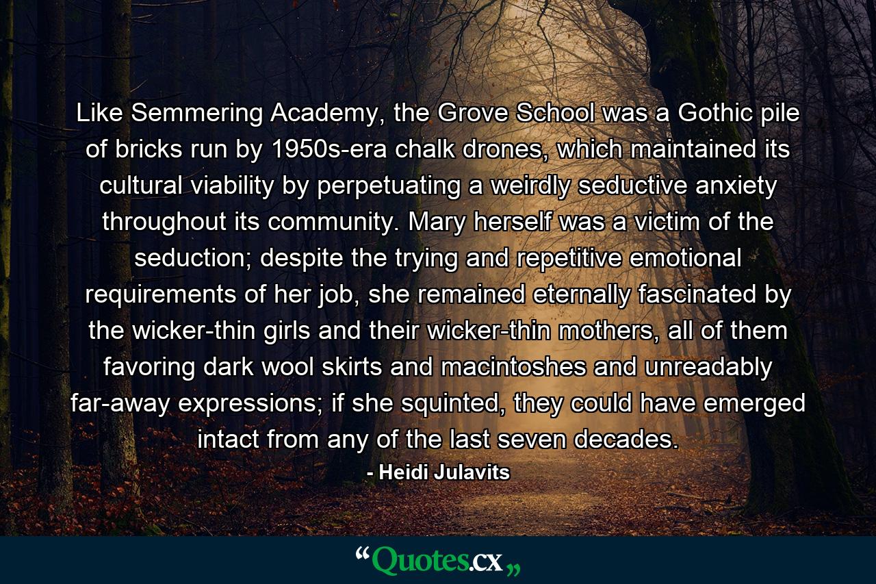 Like Semmering Academy, the Grove School was a Gothic pile of bricks run by 1950s-era chalk drones, which maintained its cultural viability by perpetuating a weirdly seductive anxiety throughout its community. Mary herself was a victim of the seduction; despite the trying and repetitive emotional requirements of her job, she remained eternally fascinated by the wicker-thin girls and their wicker-thin mothers, all of them favoring dark wool skirts and macintoshes and unreadably far-away expressions; if she squinted, they could have emerged intact from any of the last seven decades. - Quote by Heidi Julavits