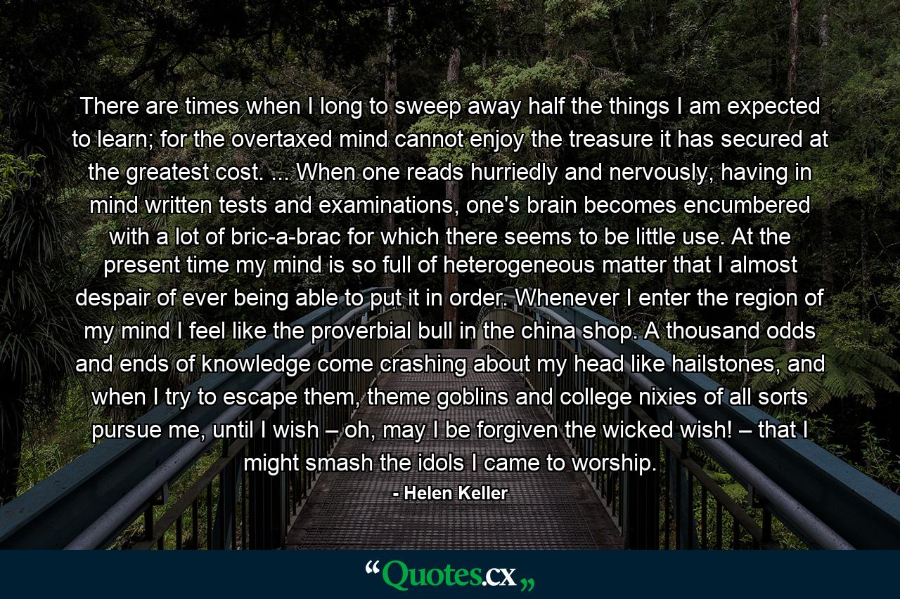 There are times when I long to sweep away half the things I am expected to learn; for the overtaxed mind cannot enjoy the treasure it has secured at the greatest cost. ... When one reads hurriedly and nervously, having in mind written tests and examinations, one's brain becomes encumbered with a lot of bric-a-brac for which there seems to be little use. At the present time my mind is so full of heterogeneous matter that I almost despair of ever being able to put it in order. Whenever I enter the region of my mind I feel like the proverbial bull in the china shop. A thousand odds and ends of knowledge come crashing about my head like hailstones, and when I try to escape them, theme goblins and college nixies of all sorts pursue me, until I wish – oh, may I be forgiven the wicked wish! – that I might smash the idols I came to worship. - Quote by Helen Keller