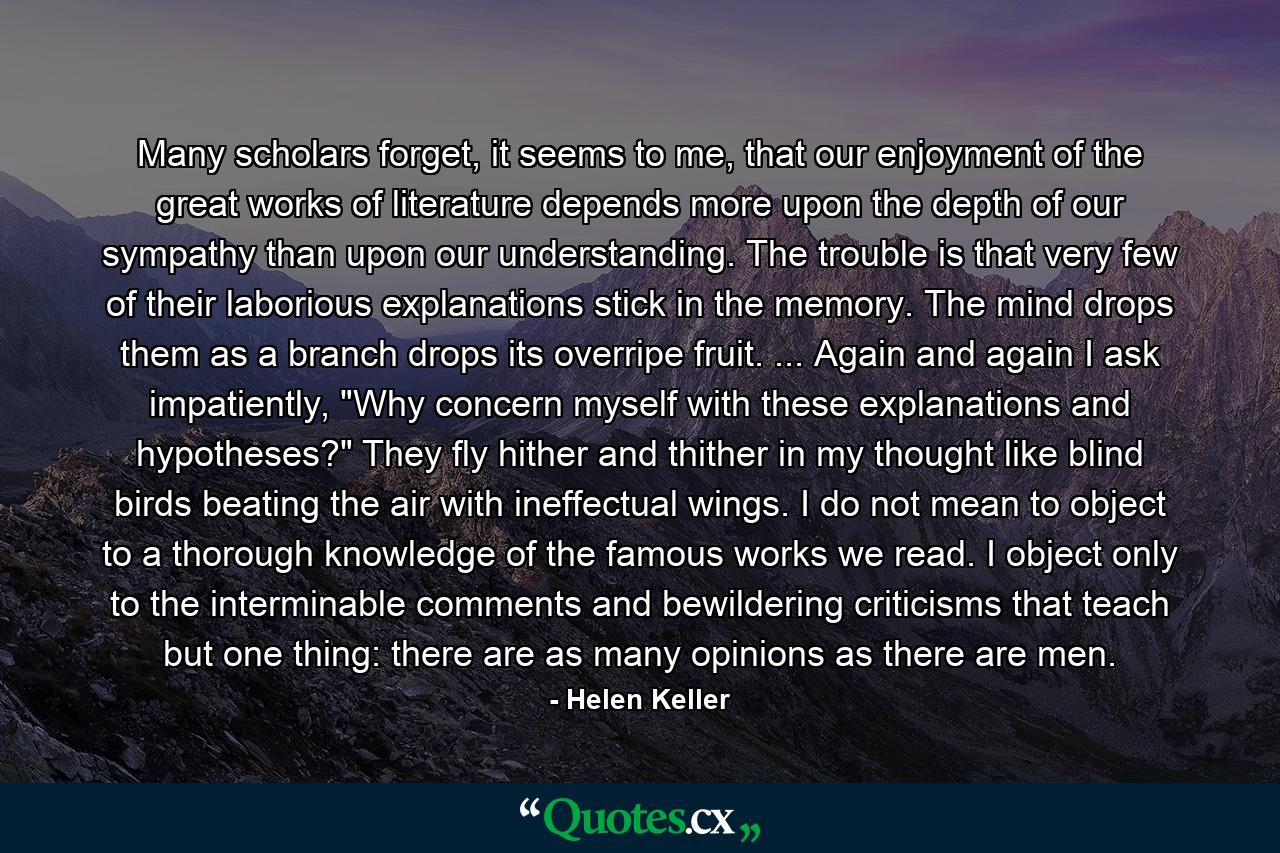 Many scholars forget, it seems to me, that our enjoyment of the great works of literature depends more upon the depth of our sympathy than upon our understanding. The trouble is that very few of their laborious explanations stick in the memory. The mind drops them as a branch drops its overripe fruit. ... Again and again I ask impatiently, 