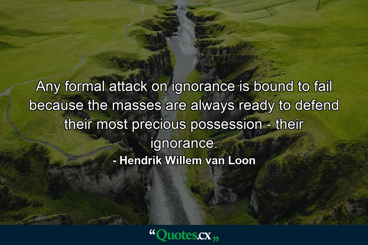 Any formal attack on ignorance is bound to fail because the masses are always ready to defend their most precious possession - their ignorance. - Quote by Hendrik Willem van Loon