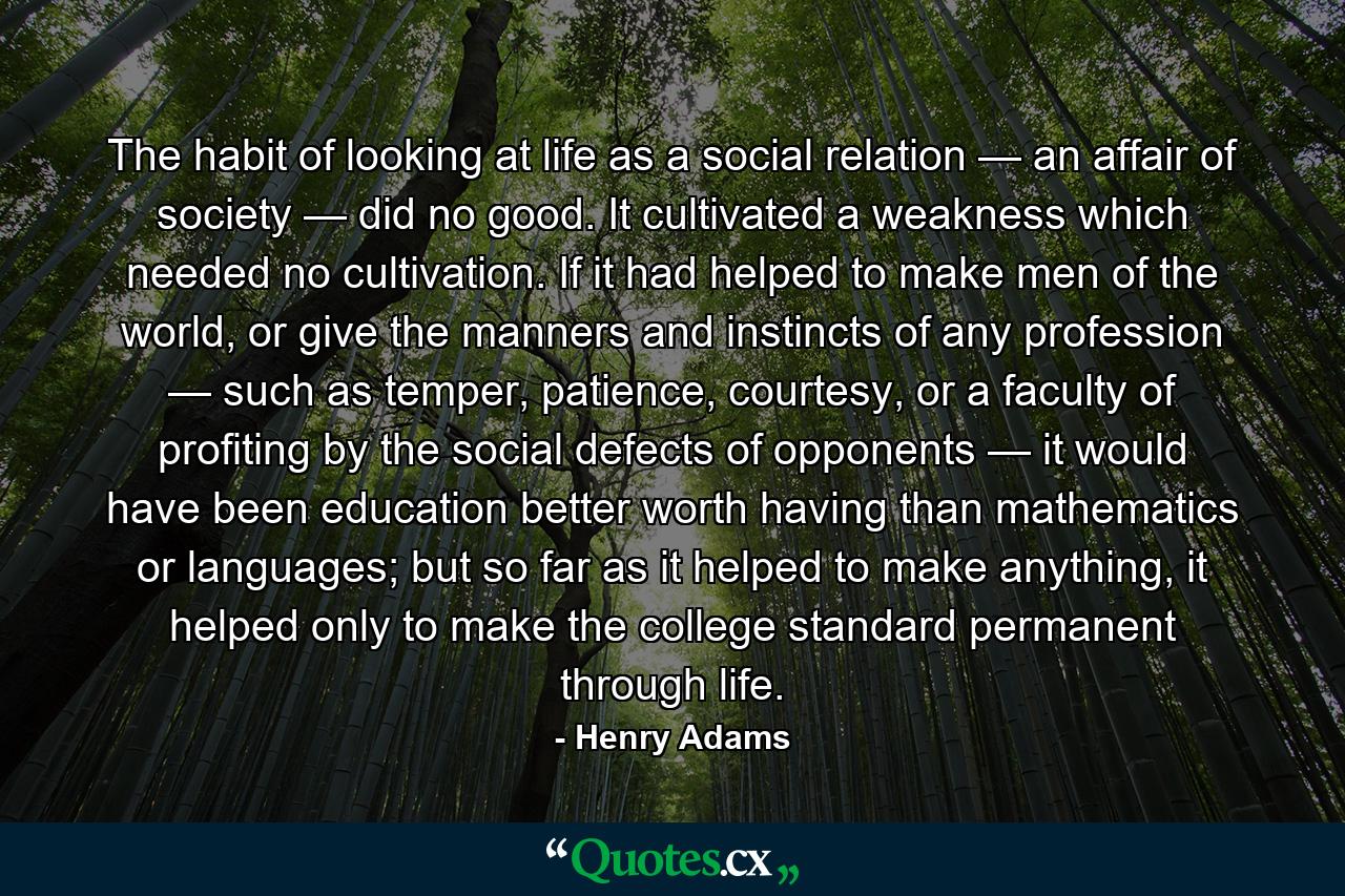 The habit of looking at life as a social relation — an affair of society — did no good. It cultivated a weakness which needed no cultivation. If it had helped to make men of the world, or give the manners and instincts of any profession — such as temper, patience, courtesy, or a faculty of profiting by the social defects of opponents — it would have been education better worth having than mathematics or languages; but so far as it helped to make anything, it helped only to make the college standard permanent through life. - Quote by Henry Adams