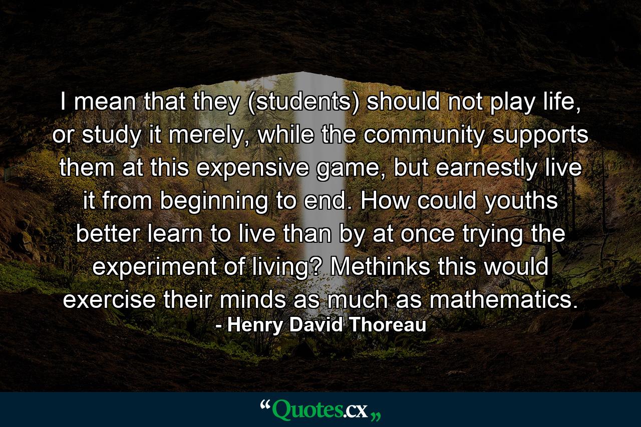 I mean that they (students) should not play life, or study it merely, while the community supports them at this expensive game, but earnestly live it from beginning to end. How could youths better learn to live than by at once trying the experiment of living? Methinks this would exercise their minds as much as mathematics. - Quote by Henry David Thoreau