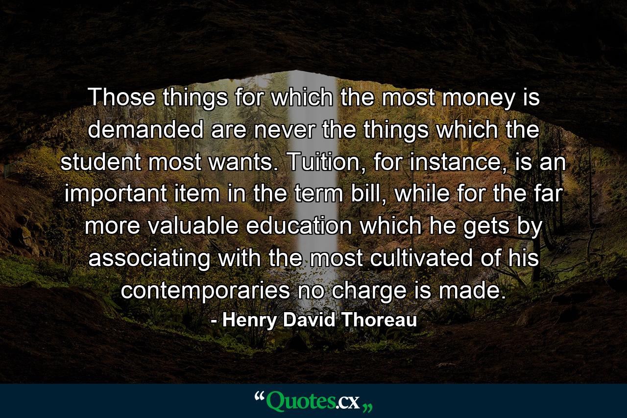 Those things for which the most money is demanded are never the things which the student most wants. Tuition, for instance, is an important item in the term bill, while for the far more valuable education which he gets by associating with the most cultivated of his contemporaries no charge is made. - Quote by Henry David Thoreau