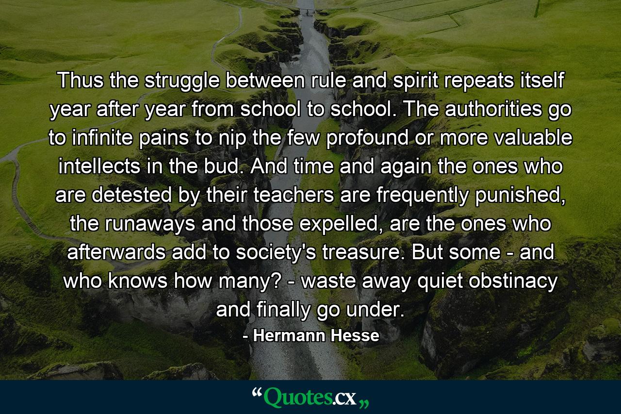 Thus the struggle between rule and spirit repeats itself year after year from school to school. The authorities go to infinite pains to nip the few profound or more valuable intellects in the bud. And time and again the ones who are detested by their teachers are frequently punished, the runaways and those expelled, are the ones who afterwards add to society's treasure. But some - and who knows how many? - waste away quiet obstinacy and finally go under. - Quote by Hermann Hesse