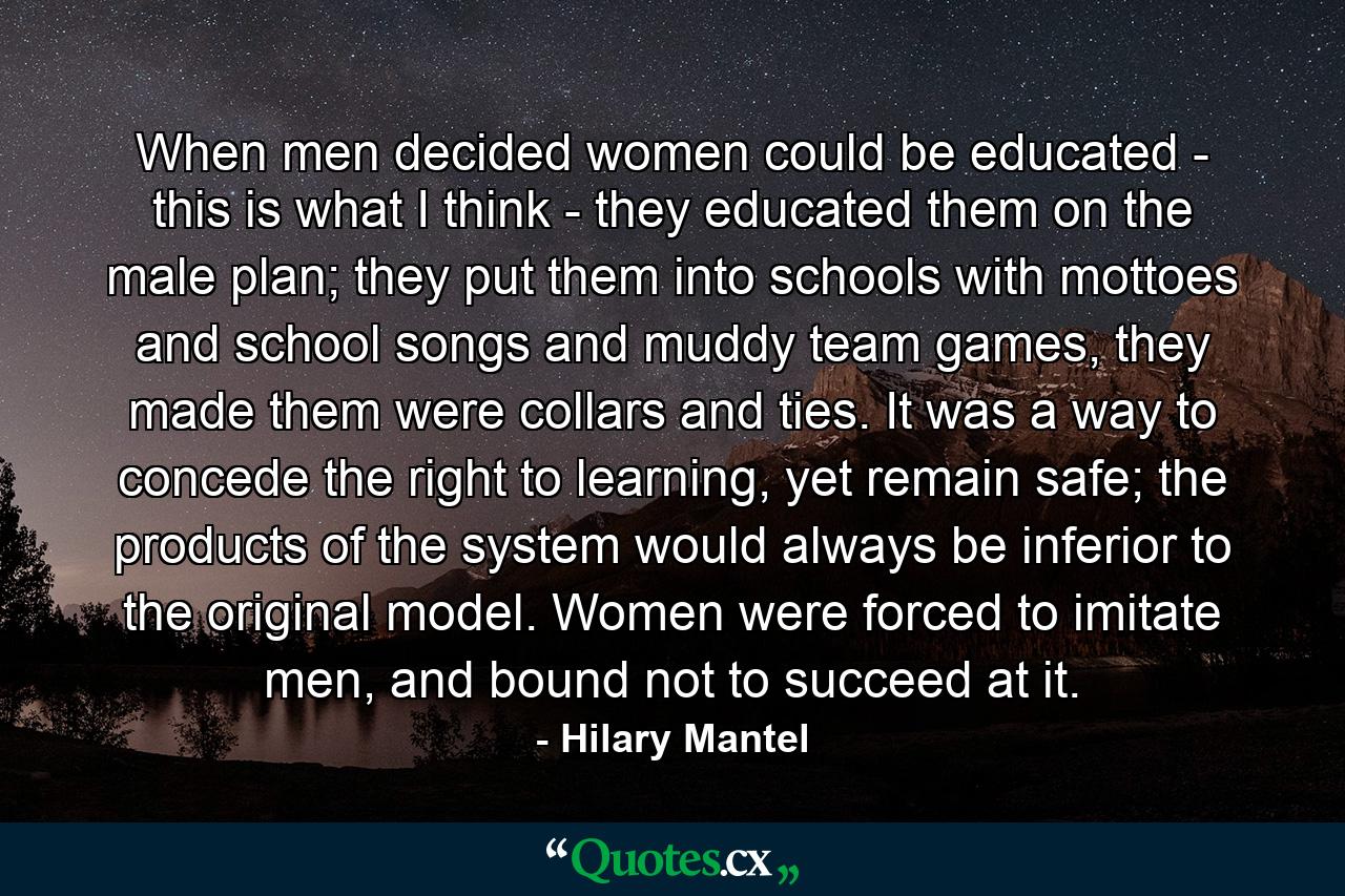 When men decided women could be educated - this is what I think - they educated them on the male plan; they put them into schools with mottoes and school songs and muddy team games, they made them were collars and ties. It was a way to concede the right to learning, yet remain safe; the products of the system would always be inferior to the original model. Women were forced to imitate men, and bound not to succeed at it. - Quote by Hilary Mantel