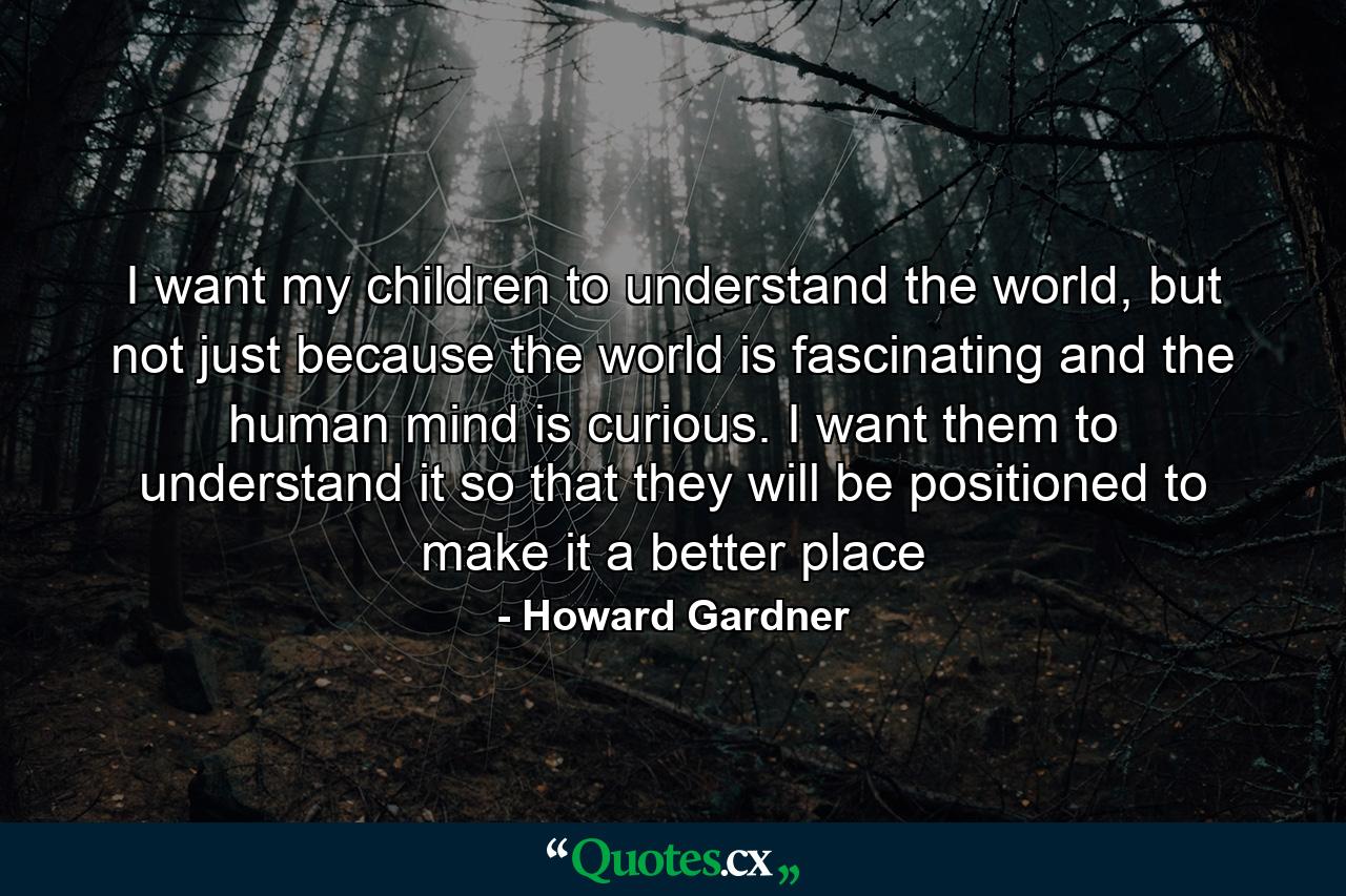 I want my children to understand the world, but not just because the world is fascinating and the human mind is curious. I want them to understand it so that they will be positioned to make it a better place - Quote by Howard Gardner