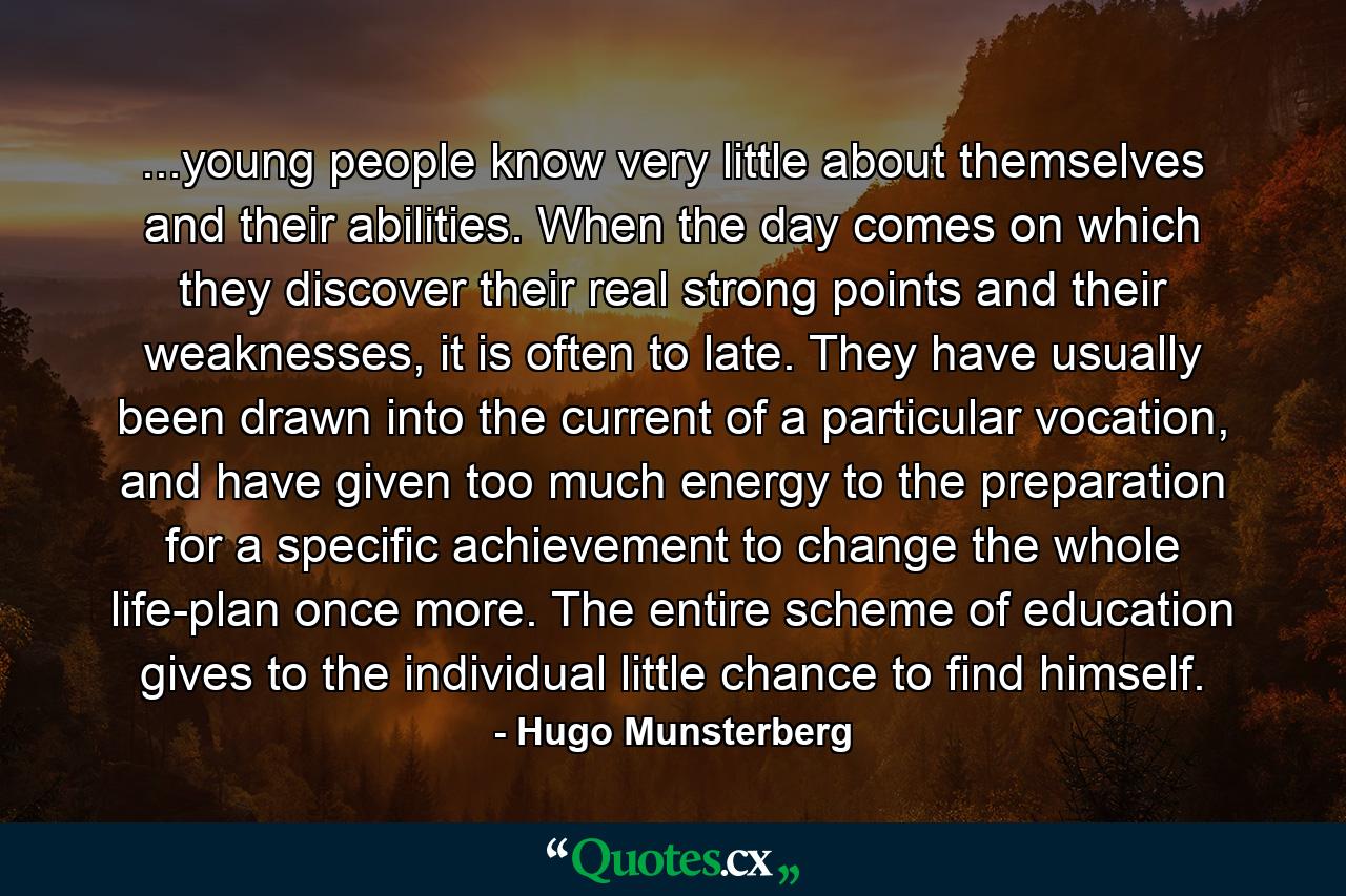 ...young people know very little about themselves and their abilities. When the day comes on which they discover their real strong points and their weaknesses, it is often to late. They have usually been drawn into the current of a particular vocation, and have given too much energy to the preparation for a specific achievement to change the whole life-plan once more. The entire scheme of education gives to the individual little chance to find himself. - Quote by Hugo Munsterberg